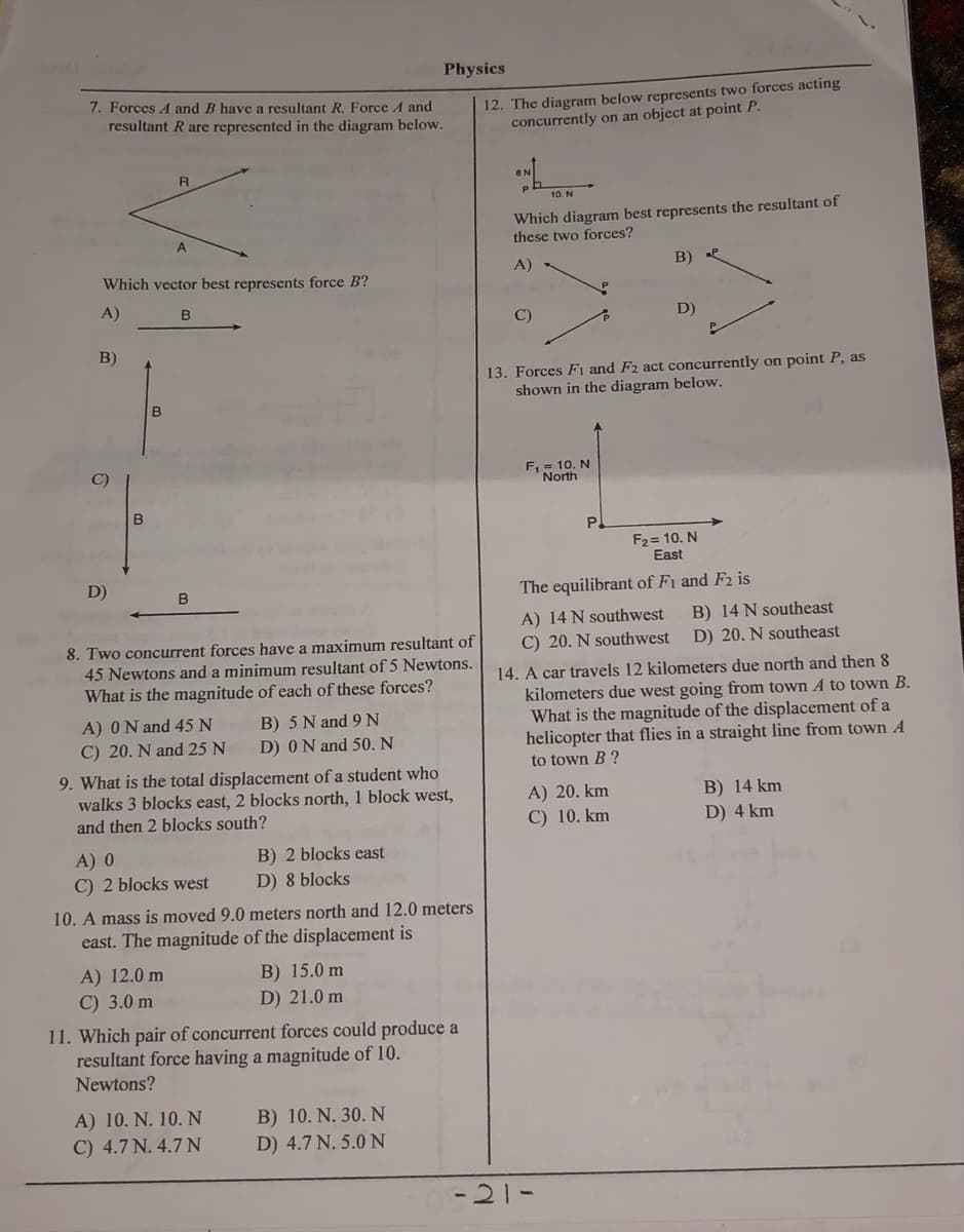 Physics
7. Forces A and B have a resultant R. Force A and
resultant R are represented in the diagram below.
12. The diagram below represents two forces acting
concurrently on an object at point P.
R
10. N
Which diagram best represents the resultant of
these two forces?
Which vector best represents force B'?
A)
B)
A)
C)
D)
B)
13. Forces FI and F2 act concurrently on point P, as
shown in the diagram below.
B
F, = 10. N
North
P.
F2= 10. N
East
D)
B
The equilibrant of Fi and F2 is
A) 14 N southwest
C) 20. N southwest
B) 14 N southeast
D) 20. N southeast
8. Two concurrent forces have a maximum resultant of
45 Newtons and a minimum resultant of 5 Newtons.
14. A car travels 12 kilometers due north and then 8
kilometers due west going from town A to town B.
What is the magnitude of the displacement of a
helicopter that flies in a straight line from town A
What is the magnitude of each of these forces?
A) ON and 45 N
B) 5 N and 9N
C) 20. N and 25 N
D) 0N and 50. N
to town B ?
9. What is the total displacement of a student who
walks 3 blocks east, 2 blocks north, 1 block west,
and then 2 blocks south?
A) 20. km
C) 10. km
B) 14 km
D) 4 km
A) 0
C) 2 blocks west
B) 2 blocks east
D) 8 blocks
10. A mass is moved 9.0 meters north and 12.0 meters
east. The magnitude of the displacement is
A) 12.0 m
C) 3.0 m
B) 15.0 m
D) 21.0 m
11. Which pair of concurrent forces could produce a
resultant force having a magnitude of 10.
Newtons?
A) 10. N. 10. N
C) 4.7 N. 4.7 N
B) 10. N. 30. N
D) 4.7 N. 5.0 N
-21-
