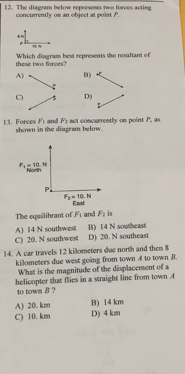 12. The diagram below represents two forces acting
concurrently on an object at point P.
10. N
Which diagram best represents the resultant of
these two forces?
A)
B) P
C)
D)
13. Forces F1 and F2 act concurrently
shown in the diagram below.
on point P, as
F, = 10. N
North
P.
F2 = 10. N
East
The equilibrant of Fi and F2 is
B) 14 N southeast
D) 20. N southeast
A) 14 N southwest
C) 20. N southwest
14. A car travels 12 kilometers due north and then 8
kilometers due west going from town A to town B.
What is the magnitude of the displacement of a
helicopter that flies in a straight line from town A
to town B ?
A) 20. km
C) 10. km
B) 14 km
D) 4 km
