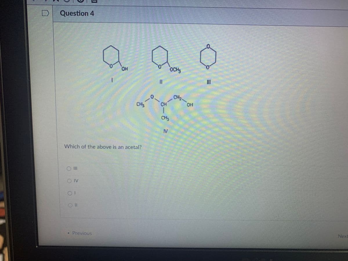 Question 4
0.
OCH
CH2.
CH
CH3
CH3
Which of the above is an acetal?
III
OIV
* Previous
Next
