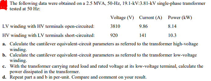 The following data were obtained on a 2.5 MVA, 50-Hz, 19.1-kV:3.81-kV single-phase transformer
tested at 50 Hz:
Voltage (V) Current (A) Power (kW)
LV winding with HV terminals open-circuited:
3810
9.86
8.14
HV winding with LV terminals short-circuited:
920
141
10.3
a. Calculate the cantilever equivalent-circuit parameters as referred to the transformer high-voltage
winding.
b. Calculate the cantilever equivalent-circuit parameters as referred to the transformer low-voltage
winding.
c. With the transformer carrying rated load and rated voltage at its low-voltage terminal, calculate the
power dissipated in the transformer.
d. Repeat part a and b in per-unit. Compare and comment on your
result.
