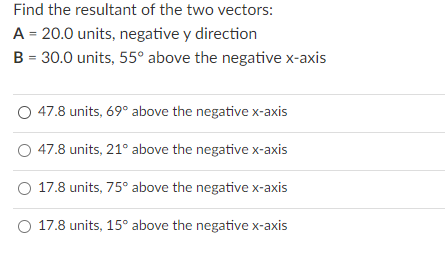 Find the resultant of the two vectors:
A = 20.0 units, negative y direction
B = 30.0 units, 55° above the negative x-axis
47.8 units, 69° above the negative x-axis
47.8 units, 21° above the negative x-axis
O 17.8 units, 75° above the negative x-axis
O 17.8 units, 15° above the negative x-axis
