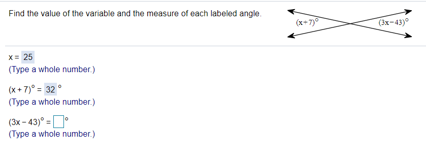 Find the value of the variable and the measure of each labeled angle.
(x+7)
(3х-43)°
X= 25
(Type a whole number.)
(x + 7)° = 32 °
(Type a whole number.)
(3x – 43)° =
(Type a whole number.)
