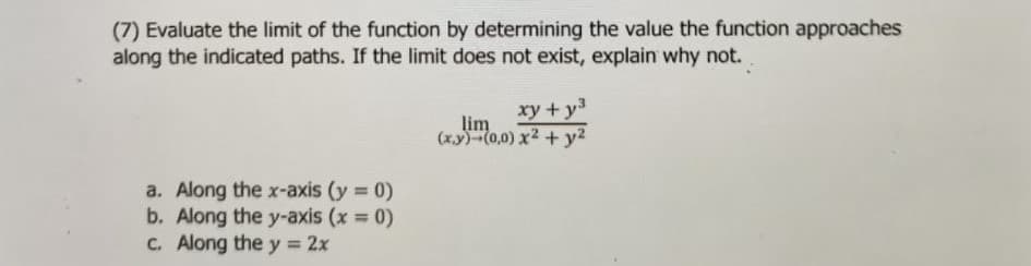 (7) Evaluate the limit of the function by determining the value the function approaches
along the indicated paths. If the limit does not exist, explain why not.
xy + y3
lim
(x.y) (0,0) x2 + y2
a. Along the x-axis (y 0)
b. Along the y-axis (x 0)
C. Along the y = 2x
%3D
%3D
%3D
