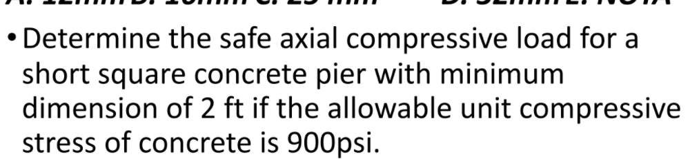 • Determine the safe axial compressive load for a
short square concrete pier with minimum
dimension of 2 ft if the allowable unit compressive
stress of concrete is 900psi.
