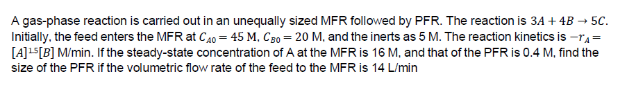 A gas-phase reaction is carried out in an unequally sized MFR followed by PFR. The reaction is 3A + 4B → 5C.
Initially, the feed enters the MFR at CAO = 45 M, CB0 = 20 M, and the inerts as 5 M. The reaction kinetics is -A=
[A] ¹5 [B] M/min. If the steady-state concentration of A at the MFR is 16 M, and that of the PFR is 0.4 M, find the
size of the PFR if the volumetric flow rate of the feed to the MFR is 14 L/min