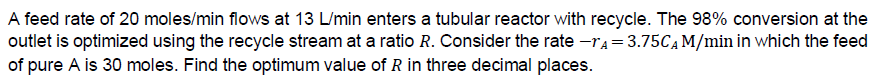 A feed rate of 20 moles/min flows at 13 L/min enters a tubular reactor with recycle. The 98% conversion at the
outlet is optimized using the recycle stream at a ratio R. Consider the rate -r₁=3.75C₁ M/min in which the feed
of pure A is 30 moles. Find the optimum value of R in three decimal places.