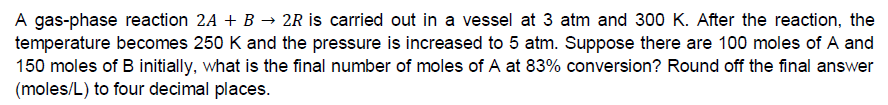 A gas-phase reaction 2A + B → 2R is carried out in a vessel at 3 atm and 300 K. After the reaction, the
temperature becomes 250 K and the pressure is increased to 5 atm. Suppose there are 100 moles of A and
150 moles of B initially, what is the final number of moles of A at 83% conversion? Round off the final answer
(moles/L) to four decimal places.