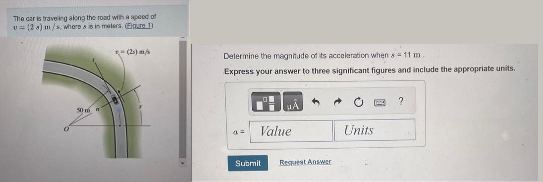 The car is traveling along the road with a speed of
v (2 s) m/s, where s is in meters. (Figure 1)
50 m n
v (2) m/s
Determine the magnitude of its acceleration when s = 11 m.
Express your answer to three significant figures and include the appropriate units.
a=
μA
Value
Submit
Request Answer
Units
?