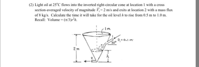 (2) Light oil at 25°C flows into the inverted right-circular cone at location 1 with a cross
section-averaged velocity of magnitude ₁-2 m/s and exits at location 2 with a mass flux
of 8 kg/s. Calculate the time it will take for the oil level h to rise from 0.5 m to 1.0 m.
Recall: Volume = (n/3)r/h.
2m
ܕܘ ܙܝܘ - ܘ