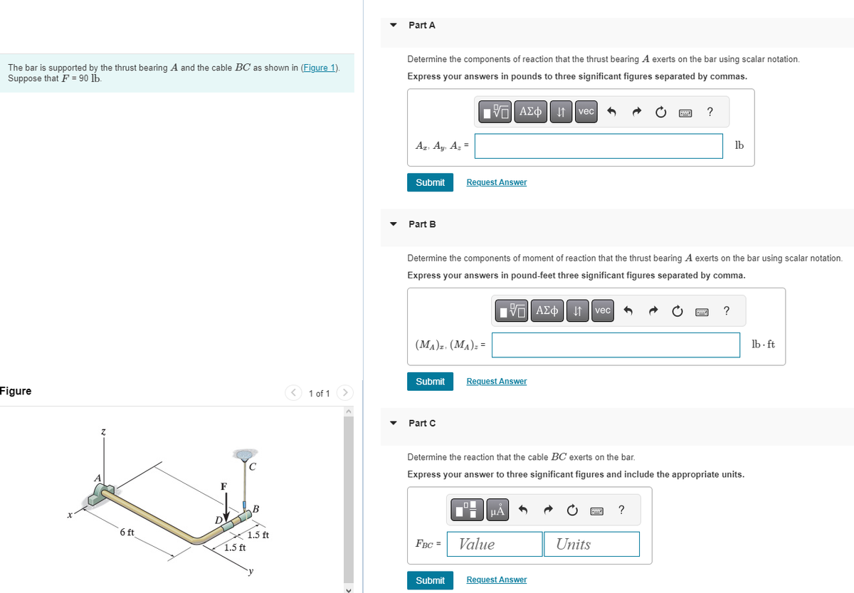 The bar is supported by the thrust bearing A and the cable BC as shown in (Figure 1).
Suppose that F = 90 lb.
Figure
X
Z
6 ft
F
DV
1.5 ft
с
B
1.5 ft
1 of 1 >
Part A
Determine the components of reaction that the thrust bearing A exerts on the bar using scalar notation.
Express your answers in pounds to three significant figures separated by commas.
Az. Ay, Az =
Submit
Part B
Submit
LIVE ΑΣΦ | |
(MA)z. (MA)₂ =
Part C
Request Answer
FBC =
Determine the components of moment of reaction that the thrust bearing A exerts on the bar using scalar notation.
Express your answers in pound-feet three significant figures separated by comma.
IVE ΑΣΦ | |
Request Answer
HÅ
Value
vec
Submit Request Answer
vec
Determine the reaction that the cable BC exerts on the bar.
Express your answer to three significant figures and include the appropriate units.
Units
www
?
?
lb
?
lb-ft