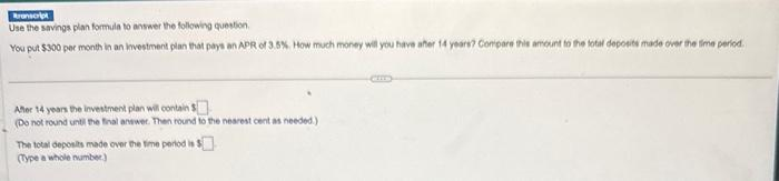 Branscript
Use the savings plan formula to answer the following question
You put $300 per month in an investment plan that pays an APR of 3.5%. How much money will you have aher 14 years? Compare this amount to the total deposits made over the time period.
After 14 years the investment plan will contain $
(Do not round until the final answer. Then round to the nearest cent as needed.)
The total deposits made over the time period is $
(Type a whole number)