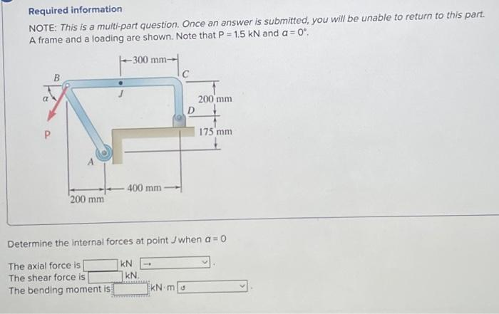 Required information
NOTE: This is a multi-part question. Once an answer is submitted, you will be unable to return to this part.
A frame and a loading are shown. Note that P = 1.5 kN and a = 0°.
P
200 mm
-300 mm-
400 mm
kN.
D
kN-m
200 mm
Determine the internal forces at point Jwhen a=0
The axial force is
kN
The shear force is
The bending moment is
175 mm