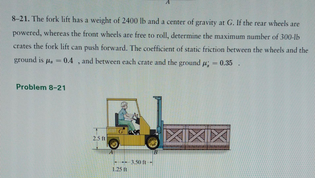 8-21. The fork lift has a weight of 2400 lb and a center of gravity at G. If the rear wheels are
powered, whereas the front wheels are free to roll, determine the maximum number of 300-lb
crates the fork lift can push forward. The coefficient of static friction between the wheels and the
ground is us = 0.4, and between each crate and the ground p = 0.35
Problem 8-21
2.5 ft
1.25 ft
3.50 ft
XX