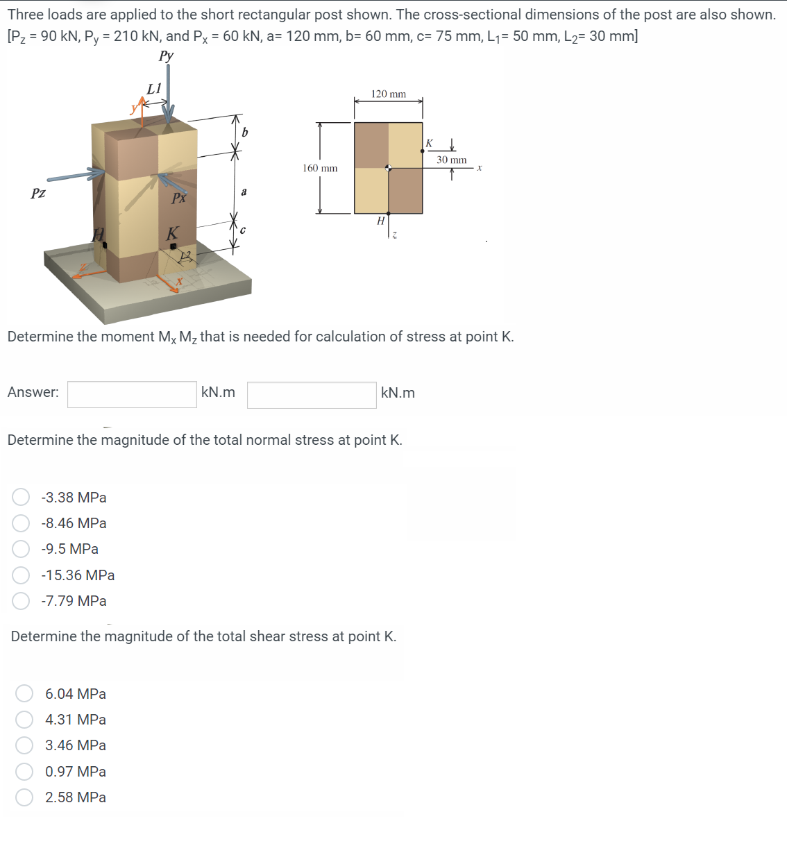 Three loads are applied to the short rectangular post shown. The cross-sectional dimensions of the post are also shown.
[P₂ = 90 kN, Py = 210 kN, and Px = 60 kN, a= 120 mm, b= 60 mm, c= 75 mm, L₁= 50 mm, L₂= 30 mm]
Py
Pz
Answer:
-3.38 MPa
-8.46 MPa
-9.5 MPa
00000
L1
-15.36 MPa
-7.79 MPa
Px
6.04 MPa
4.31 MPa
3.46 MPa
0.97 MPa
2.58 MPa
a
Determine the moment Mx M₂ that is needed for calculation of stress at point K.
kN.m
160 mm
Determine the magnitude of the total normal stress at point K.
120 mm
kN.m
Determine the magnitude of the total shear stress at point K.
K
30 mm
X