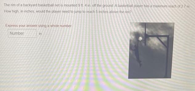 The rim of a backyard basketball net is mounted 9 ft. 4 in. off the ground. A basketball player has a maximum reach of 2.7 m.
How high, in inches, would the player need to jump to reach 5 inches above the rim?
Express your answer using a whole number
Number
in