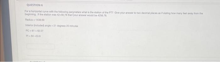 QUESTION 6
For a horizontal curve with the following parameters what is the station of the PT? Give your answer to two decimal places as if stating how many feet away from the
beginning. If the station was 42+56.78 then your answer would be 4256.78
Radius 1438.00
Interior included) angle-21 degrees 20 minutes
PC-01+02.07
Pl=64+53.5