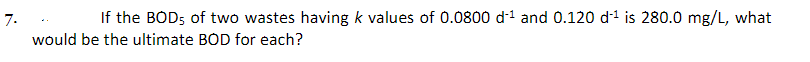 7.
If the BOD5 of two wastes having k values of 0.0800 d-¹ and 0.120 d'¹ is 280.0 mg/L, what
would be the ultimate BOD for each?