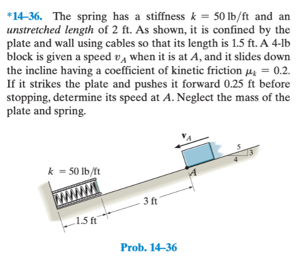 *14-36. The spring has a stiffness k = 50 lb/ft and an
unstretched length of 2 ft. As shown, it is confined by the
plate and wall using cables so that its length is 1.5 ft. A 4-lb
block is given a speed vд when it is at A, and it slides down
the incline having a coefficient of kinetic friction μk = 0.2.
If it strikes the plate and pushes it forward 0.25 ft before
stopping, determine its speed at A. Neglect the mass of the
plate and spring.
k = 50 lb/ft
1.5 ft
3 ft
Prob. 14-36