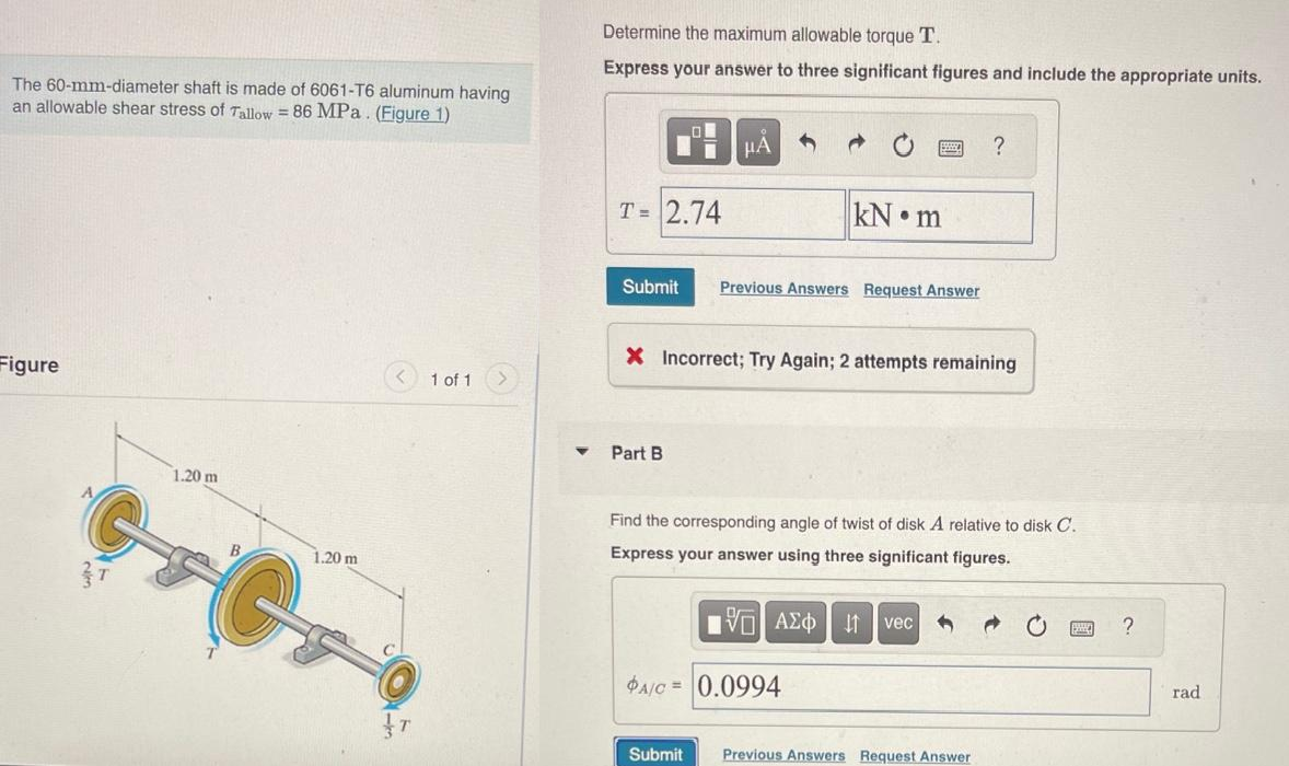 The 60-mm-diameter shaft is made of 6061-T6 aluminum having
an allowable shear stress of Tallow = 86 MPa. (Figure 1)
Figure
1.20 m
G
1.20 m
T
1 of 1
Determine the maximum allowable torque T.
Express your answer to three significant figures and include the appropriate units.
T= 2.74
Submit
μA
Part B
kN m
Previous Answers Request Answer
X Incorrect; Try Again; 2 attempts remaining
PA/C = 0.0994
Find the corresponding angle of twist of disk A relative to disk C.
Express your answer using three significant figures.
15. ΑΣΦ
?
vec
Submit Previous Answers Request Answer
?
rad