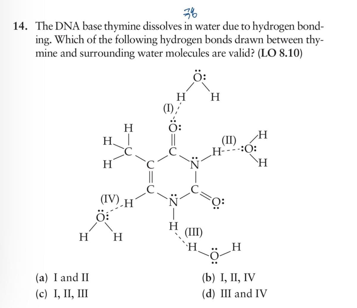 76
14. The DNA base thymine dissolves in water due to hydrogen bond-
ing. Which of the following hydrogen bonds drawn between thy-
mine and surrounding water molecules are valid? (LO 8.10)
H
H|
H
(IV) H
H
H
(I)'
(II)
H
H----:O:
H
H
H
H
(III)
H
H
(a) I and II
(c) I, II, III
(b) I, II, IV
(d) III and IV