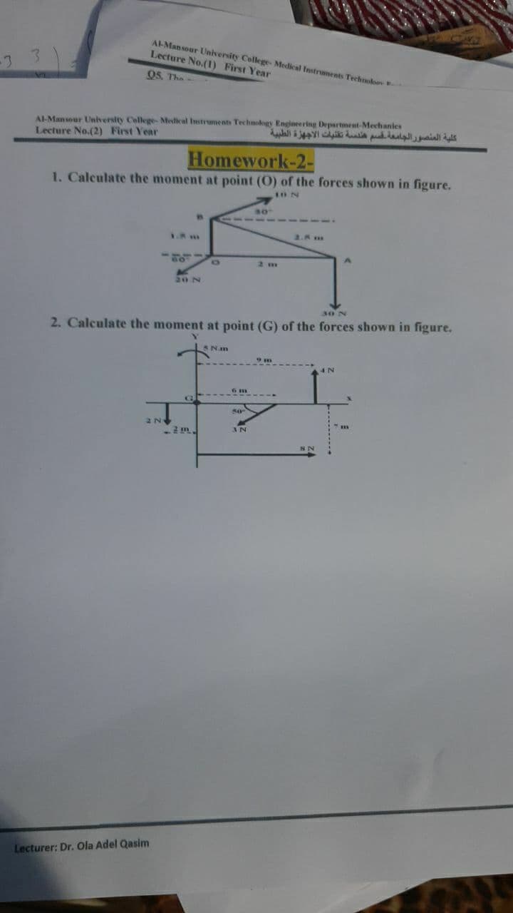 AL-Mansour University College- Medical Instruments Technolo
Lecture No.(1) First Year
-3
05, The-
A-Mansour University College Medical Instruments Technology Engineering Department-Mechanles
Lecture No.(2) First Year
Homework-2-
1. Calculate the moment at point (O) of the forces shown in figure.
1ON
80
1.8 m
2.8 m
2 m
20 N
30 N
2. Calculate the moment at point (G) of the forces shown in figure.
SNam
50
IN
Lecturer: Dr. Ola Adel Qasim
