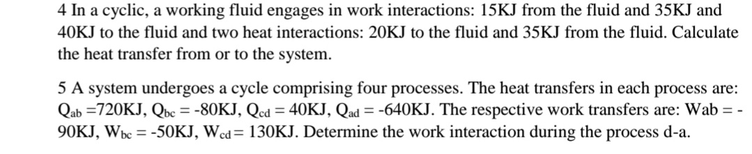 4 In a cyclic, a working fluid engages in work interactions: 15KJ from the fluid and 35KJ and
40KJ to the fluid and two heat interactions: 20KJ to the fluid and 35KJ from the fluid. Calculate
the heat transfer from or to the system.
5 A system undergoes a cycle comprising four processes. The heat transfers in each process are:
Qab =720KJ, Qbc = -80KJ, Qcd = 40KJ, Qad = -640KJ. The respective work transfers are: Wab = -
90KJ, Wbc = -50KJ, Wcd= 130KJ. Determine the work interaction during the process d-a.
