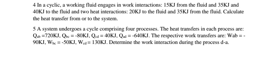 4 In a cyclic, a working fluid engages in work interactions: 15KJ from the fluid and 35KJ and
40KJ to the fluid and two heat interactions: 20KJ to the fluid and 35KJ from the fluid. Calculate
the heat transfer from or to the system.
5 A system undergoes a cycle comprising four processes. The heat transfers in each process are:
Qab =720KJ, Qbc = -80KJ, Qcd = 40KJ, Qad = -640KJ. The respective work transfers are: Wab = -
90KJ, Wbc = -50KJ, Wcd= 130KJ. Determine the work interaction during the process d-a.
