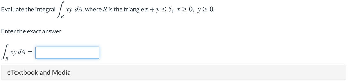 Evaluate the integral
xy dA, where R is the trianglex +y< 5, x > 0, y > 0.
Enter the exact answer.
xy dA
R
eTextbook and Media
