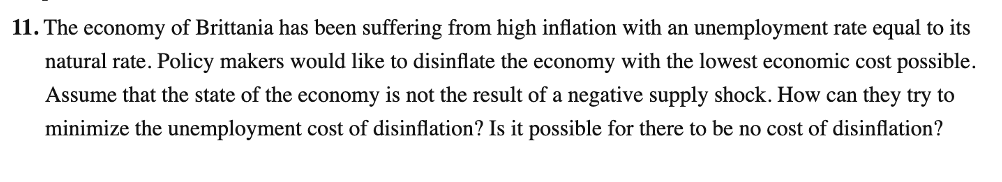 11. The economy of Brittania has been suffering from high inflation with an unemployment rate equal to its
natural rate. Policy makers would like to disinflate the economy with the lowest economic cost possible.
Assume that the state of the economy is not the result of a negative supply shock. How can they try to
minimize the unemployment cost of disinflation? Is it possible for there to be no cost of disinflation?
