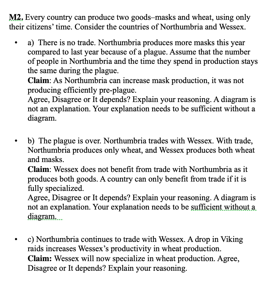 M2. Every country can produce two goods-masks and wheat, using only
their citizens' time. Consider the countries of Northumbria and Wessex.
a) There is no trade. Northumbria produces more masks this year
compared to last year because of a plague. Assume that the number
of people in Northumbria and the time they spend in production stays
the same during the plague.
Claim: As Northumbria can increase mask production, it was not
producing efficiently pre-plague.
Agree, Disagree or It depends? Explain your reasoning. A diagram is
not an explanation. Your explanation needs to be sufficient without a
diagram.
b) The plague is over. Northumbria trades with Wessex. With trade,
Northumbria produces only wheat, and Wessex produces both wheat
and masks.
Claim: Wessex does not benefit from trade with Northumbria as it
produces both goods. A country can only benefit from trade if it is
fully specialized.
Agree, Disagree or It depends? Explain your reasoning. A diagram is
not an explanation. Your explanation needs to be sufficient without a
diagram.
c) Northumbria continues to trade with Wessex. A drop in Viking
raids increases Wessex's productivity in wheat production.
Claim: Wessex will now specialize in wheat production. Agree,
Disagree or It depends? Explain your reasoning.
