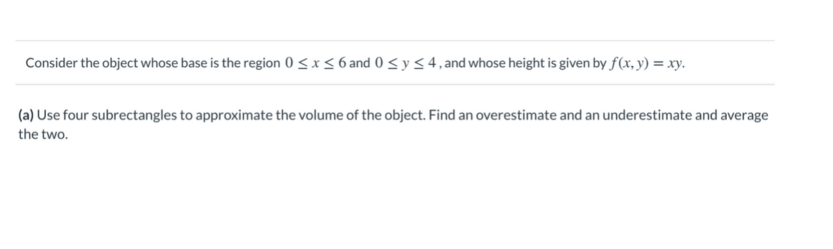 Consider the object whose base is the region 0 < x < 6 and 0 < y < 4, and whose height is given by f(x, y) = xy.
(a) Use four subrectangles to approximate the volume of the object. Find an overestimate and an underestimate and average
the two.
