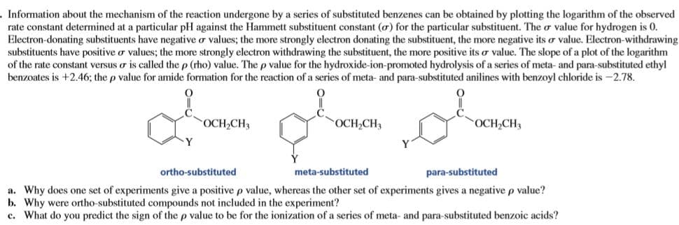 Information about the mechanism of the reaction undergone by a series of substituted benzenes can be obtained by plotting the logarithm of the observed
rate constant determined at a particular pH against the Hammett substituent constant (o) for the particular substituent. The o value for hydrogen is 0.
Electron-donating substituents have negative o values; the more strongly electron donating the substituent, the more negative its o value. Electron-withdrawing
substituents have positive o values; the more strongly electron withdrawing the substituent, the more positive its o value. The slope of a plot of the logarithm
of the rate constant versus o is called the p (rho) value. The p value for the hydroxide-ion-promoted hydrolysis of a series of meta- and para-substituted ethyl
benzoates is +2.46; the p value for amide formation for the reaction of a series of meta- and para-substituted anilines with benzoyl chloride is -2.78.
OCH,CH3
OCH,CH3
OCH,CH3
ortho-substituted
meta-substituted
para-substituted
a. Why does one set of experiments give a positive p value, whereas the other set of experiments gives a negative p value?
b. Why were ortho-substituted compounds not included in the experiment?
c. What do you predict the sign of the p value to be for the ionization of a series of meta- and para-substituted benzoic acids?
