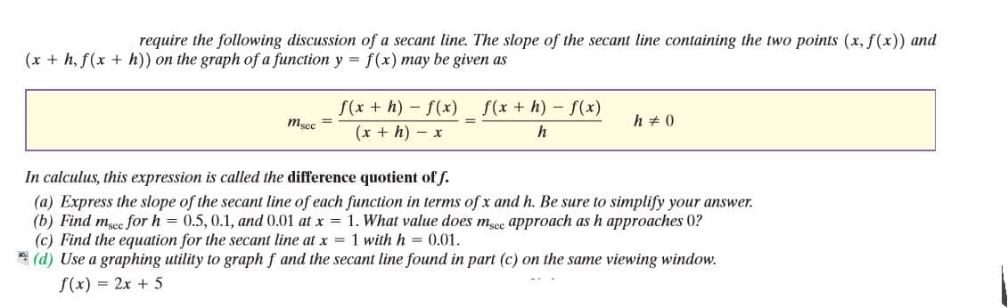 require the following discussion of a secant line. The slope of the secant line containing the two points (x, f(x)) and
(x + h, f(x + h)) on the graph of a function y =
f(x) may be given as
f(x + h) - f(x)
f(x + h) - f(x)
msec
h + 0
(x + h) - x
h
In calculus, this expression is called the difference quotient of f.
(a) Express the slope of the secant line of each function in terms of x and h. Be sure to simplify your answer.
(b) Find mgee for h = 0.5, 0.1, and 0.01 at x = 1. What value does msec approach as h approaches 0?
(c) Find the equation for the secant line at x = 1 with h = 0.01.
* (d) Use a graphing utility to graph f and the secant line found in part (c) on the same viewing window.
f(x) = 2x + 5
