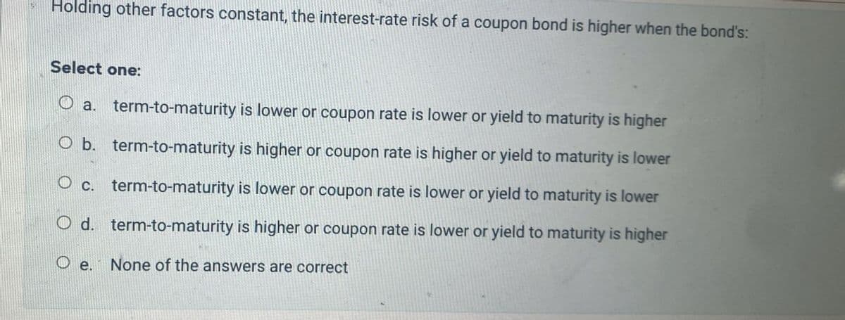 Holding other factors constant, the interest-rate risk of a coupon bond is higher when the bond's:
Select one:
a. term-to-maturity is lower or coupon rate is lower or yield to maturity is higher
O b. term-to-maturity is higher or coupon rate is higher or yield to maturity is lower
Oc. term-to-maturity is lower or coupon rate is lower or yield to maturity is lower
d. term-to-maturity is higher or coupon rate is lower or yield to maturity is higher
e.
None of the answers are correct