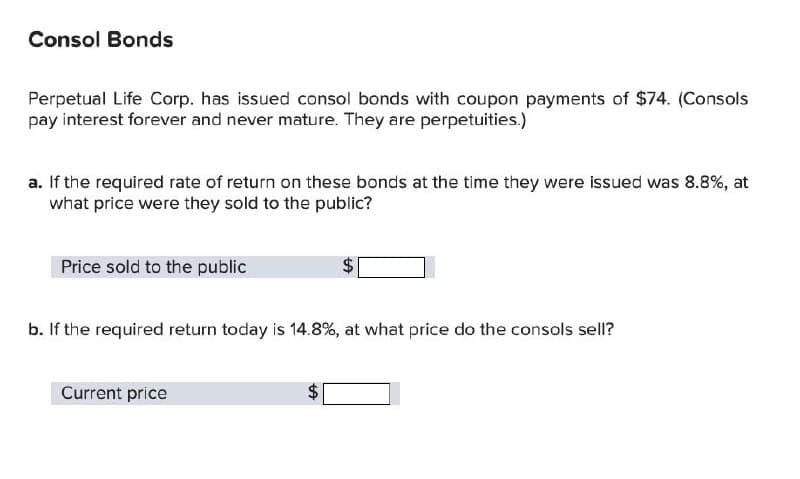 Consol Bonds
Perpetual Life Corp. has issued consol bonds with coupon payments of $74. (Consols
pay interest forever and never mature. They are perpetuities.)
a. If the required rate of return on these bonds at the time they were issued was 8.8%, at
what price were they sold to the public?
Price sold to the public
b. If the required return today is 14.8%, at what price do the consols sell?
Current price
+A