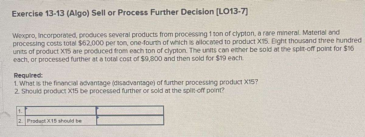 Exercise 13-13 (Algo) Sell or Process Further Decision [LO13-7]
Wexpro, Incorporated, produces several products from processing 1 ton of clypton, a rare mineral. Material and
processing costs total $62,000 per ton, one-fourth of which is allocated to product X15. Eight thousand three hundred
units of product X15 are produced from each ton of clypton. The units can either be sold at the split-off point for $16
each, or processed further at a total cost of $9,800 and then sold for $19 each.
Required:
1. What is the financial advantage (disadvantage) of further processing product X15?
2. Should product X15 be processed further or sold at the split-off point?
1.
2. Product X15 should be