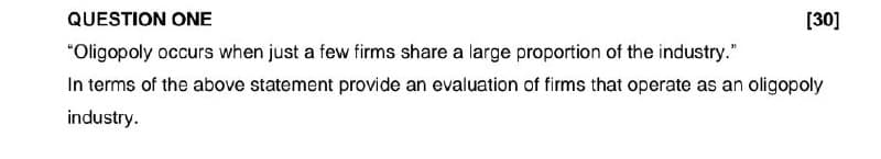 QUESTION ONE
"Oligopoly occurs when just a few firms share a large proportion of the industry."
[30]
In terms of the above statement provide an evaluation of firms that operate as an oligopoly
industry.