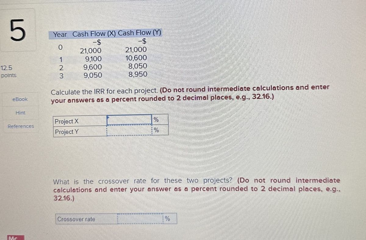 5
Year Cash Flow (X) Cash Flow (Y)
-$
-$
0
21,000
21,000
1
9,100
10,600
12.5
2
9,600
8,050
points
3
9,050
8,950
eBook
Hint
References
Calculate the IRR for each project. (Do not round intermediate calculations and enter
your answers as a percent rounded to 2 decimal places, e.g., 32.16.)
Project X
Project Y
%
%
Mc
What is the crossover rate for these two projects? (Do not round intermediate
calculations and enter your answer as a percent rounded to 2 decimal places, e.g.,
32.16.)
Crossover rate
%