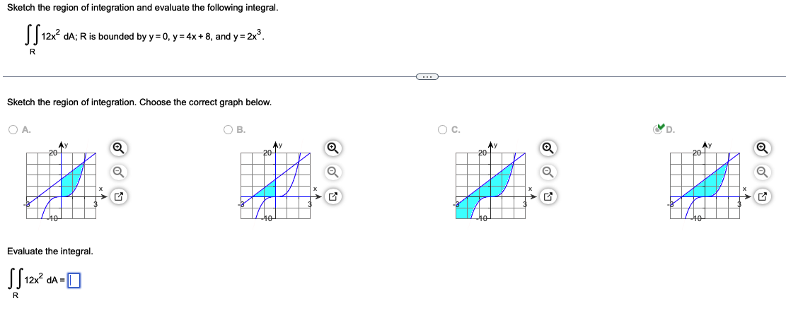 ### Double Integral and Region of Integration

**Problem Statement:**
Sketch the region of integration and evaluate the following integral:
\[
\iint_R 12x^2 \, dA
\]
where \( R \) is bounded by \( y = 0 \), \( y = 4x + 8 \), and \( y = 2x^3 \).

---

#### Region of Integration

**Task:**
Sketch the region of integration. Choose the correct graph from the options provided.

**Options:**

- **Option A:**
  - Graph of the region bounded by the curves.
  - The region is shaded, and the boundaries \( y = 0 \), \( y = 4x + 8 \), and \( y = 2x^3 \) are shown.
  - This option does **not** correctly represent the bounded region.
  
- **Option B:**
  - The shaded region appears incorrect.
  
- **Option C:**
  - Another incorrect depiction of the region.
  
- **Option D:**
  - This option correctly shows the bounded region, which is shaded in blue.
  - The boundaries include \( y = 0 \) along the x-axis, and the curves \( y = 4x + 8 \) and \( y = 2x^3 \).

**Correct Choice:**
- **Option D** is the correct graph.

#### Evaluation of the Integral

**Task:**
Evaluate the integral
\[
\iint_R 12x^2 \, dA
\]

**Simplifying:**
- After sketching the correct region (as indicated in Option D), you would typically set up the double integral with appropriate limits derived from the boundaries given:
  - \( y = 0 \)
  - \( y = 4x + 8 \)
  - \( y = 2x^3 \)

---

**Answer Box:**
- Solve the integral and provide the result here after performing integration steps:
  
\[
\iint_R 12x^2 \, dA = \boxed{}
\]

---

This problem requires you to understand the process of setting up a double integral and visually identifying the correct region of integration. After this, performing the integration based on the limits will give the final value.