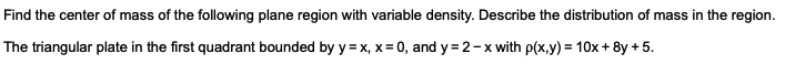 Find the center of mass of the following plane region with variable density. Describe the distribution of mass in the region.
The triangular plate in the first quadrant bounded by y=x, x = 0, and y=2-x with p(x,y) = 10x+8y +5.