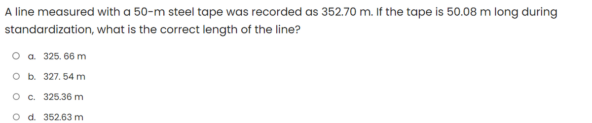 A line measured with a 50-m steel tape was recorded as 352.70 m. If the tape is 50.08 m long during
standardization,
what is the correct length of the line?
O a. 325. 66 m
O b. 327. 54 m
O C.
325.36 m
O d. 352.63 m