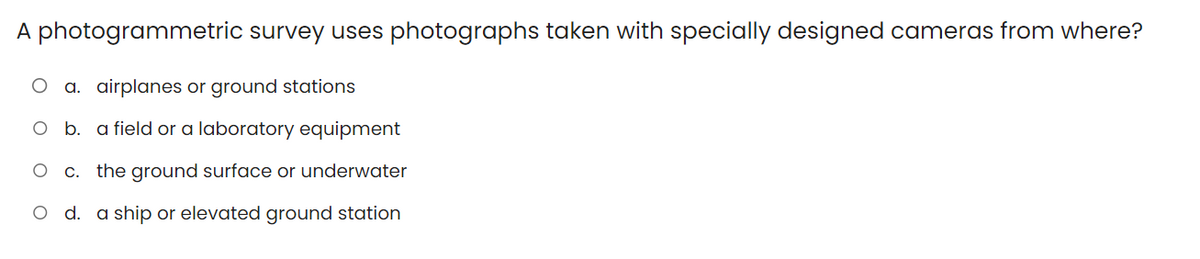 A photogrammetric survey uses photographs taken with specially designed cameras from where?
O a. airplanes or ground stations
O b. a field or a laboratory equipment
O c. the ground surface or underwater
O d. a ship or elevated ground station