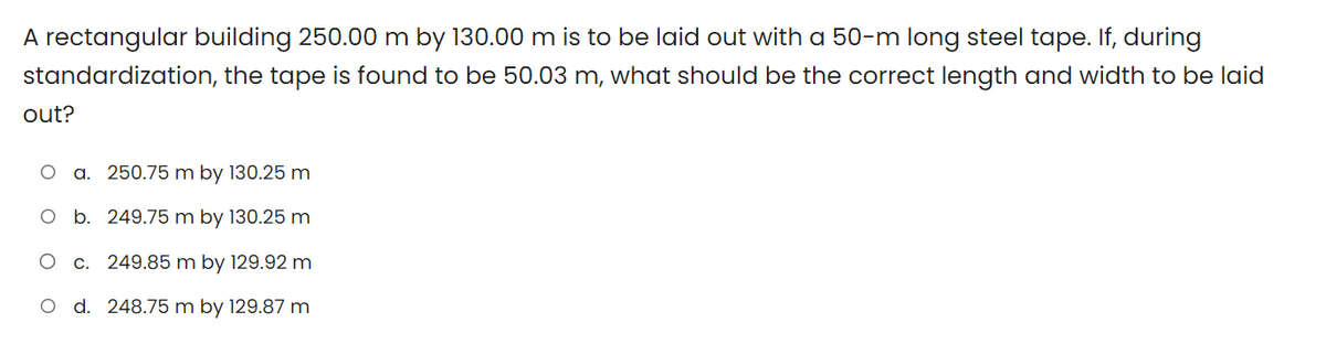 A rectangular building 250.00 m by 130.00 m is to be laid out with a 50-m long steel tape. If, during
standardization, the tape is found to be 50.03 m, what should be the correct length and width to be laid
out?
a. 250.75 m by 130.25 m
b. 249.75 m by 130.25 m
O c. 249.85 m by 129.92 m
O d. 248.75 m by 129.87 m