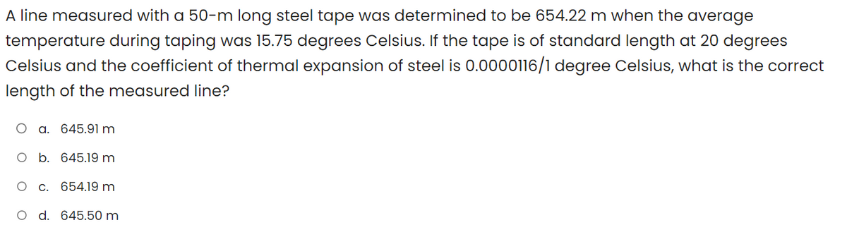 A line measured with a 50-m long steel tape was determined to be 654.22 m when the average
temperature during taping was 15.75 degrees Celsius. If the tape is of standard length at 20 degrees
Celsius and the coefficient of thermal expansion of steel is 0.0000116/1 degree Celsius, what is the correct
length of the measured line?
O a. 645.91 m
O b. 645.19 m
O
C.
654.19 m
d. 645.50 m