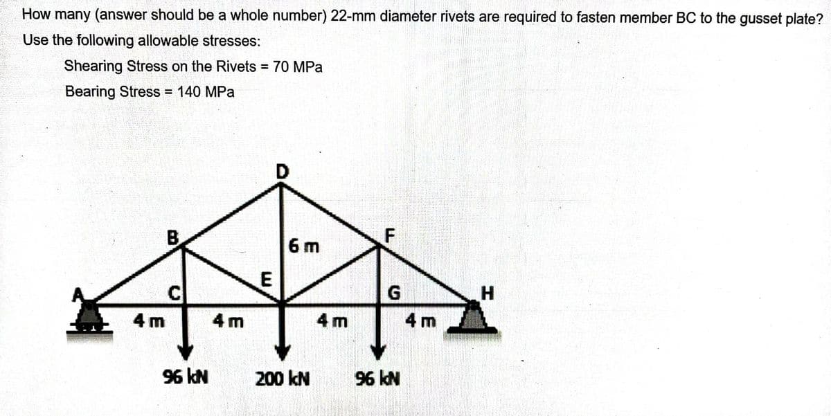 How many (answer should be a whole number) 22-mm diameter rivets are required to fasten member BC to the gusset plate?
Use the following allowable stresses:
Shearing Stress on the Rivets = 70 MPa
Bearing Stress = 140 MPa
4m
C
96 kN
4m
E
D
6m
200 KN
4m
F
G
96 kN
4 m
H