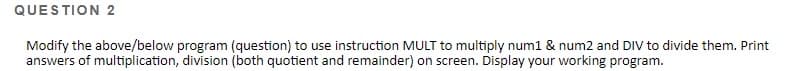 QUESTION 2
Modify the above/below program (question) to use instruction MULT to multiply num1 & num2 and DIV to divide them. Print
answers of multiplication, division (both quotient and remainder) on screen. Display your working program.
