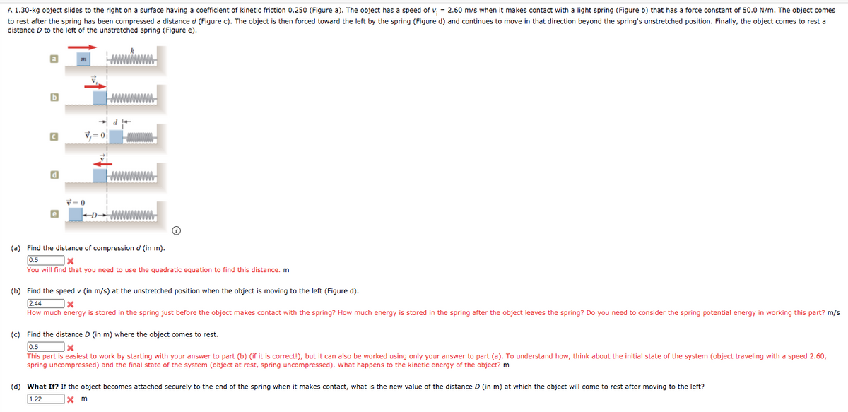 A 1.30-kg object slides to the right on a surface having a coefficient of kinetic friction 0.250 (Figure a). The object has a speed of v, = 2.60 m/s when it makes contact with a light spring (Figure b) that has a force constant of 50.0 N/m. The object comes
to rest after the spring has been compressed a distance d (Figure c). The object is then forced toward the left by the spring (Figure d) and continues to move in that direction beyond the spring's unstretched position. Finally, the object comes to rest a
distance D to the left of the unstretched spring (Figure e).
v= 0
0 =A
e
(a) Find the distance of compression d (in m).
0.5
You will find that you need to use the quadratic equation to find this distance. m
(b) Find the speed v (in m/s) at the unstretched position when the object is moving to the left (Figure d).
2.44
How much energy is stored in the spring just before the object makes contact with the spring? How much energy is stored in the spring after the object leaves the spring? Do you need to consider the spring potential energy in working this part? m/s
(c) Find the distance D (in m) where the object comes to rest.
0.5
This part is easiest to work by starting with your answer to part (b) (if it is correct!), but it can also be worked using only your answer to part (a). To understand how, think about the initial state of the system (object traveling with a speed 2.60,
spring uncompressed) and the final state of the system (object at rest, spring uncompressed). What happens to the kinetic energy of the object? m
(d) What If? If the object becomes attached securely to the end of the spring when it makes contact, what is the new value of the distance D (in m) at which the object will come to rest after moving to the left?
1.22
m
