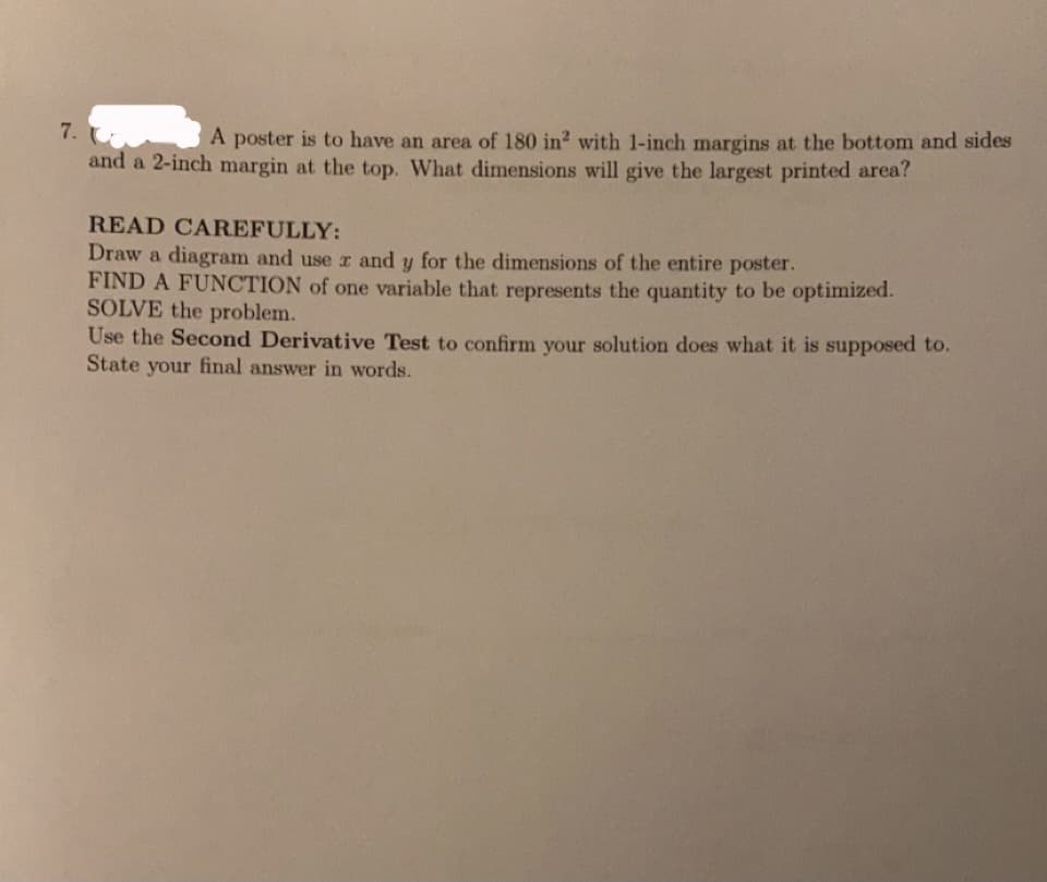 7. U
and a 2-inch margin at the top. What dimensions will give the largest printed area?
A poster is to have an area of 180 in? with 1-inch margins at the bottom and sides
READ CAREFULLY:
Draw a diagram and use r and y for the dimensions of the entire poster.
FIND A FUNCTION of one variable that represents the quantity to be optimized.
SOLVE the problem.
Use the Second Derivative Test to confirm your solution does what it is supposed to.
State your final answer in words.
