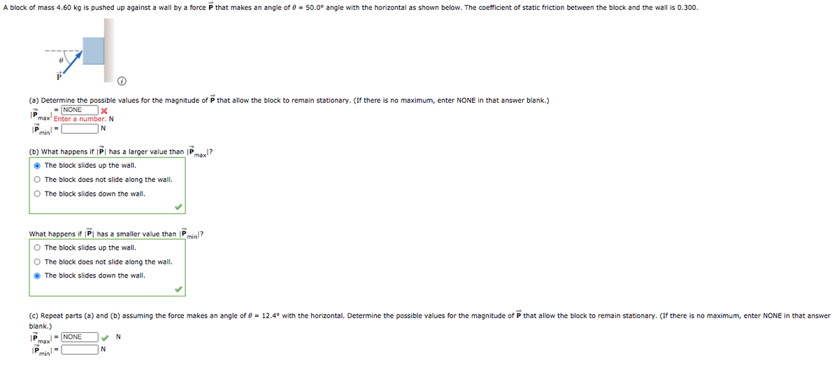 A block of mass 4.60 kg is pushed up against a wall by a force P that makes an angle of 0 = 50.0° angle with the horizontal as shown below. The coefficient of static friction between the block and the wall is 0.300.
(a) Determine the possible values for the magnitude of P that allow the block to remain stationary. (If there is no maximum, enter NONE in that answer blank.)
= NONE
IP
max' Enter a number. N
Pmial=
(b) What happens if |P| has a larger value than |P
max1?
O The block slides up the wall.
O The block does not slide along the wallI.
O The block slides down the wall.
What happens if |P| has a smaller value than P,
min1?
O The block slides up the wall.
O The block does not slide along the wall.
O The block slides down the wall.
(c) Repeat parts (a) and (b) assuming the force makes an angle of 0 = 12.4° with the horizontal. Determine the possible values for the magnitude of P that allow the block to remain stationary. (If there is no maximum, enter NONE in that answer
blank.)
= NONE
IP
max
N
N
min
