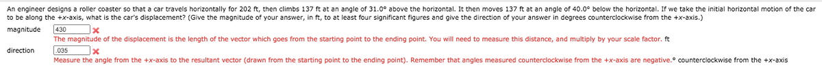 An engineer designs a roller coaster so that a car travels horizontally for 202 ft, then climbs 137 ft at an angle of 31.0° above the horizontal. It then moves 137 ft at an angle of 40.0° below the horizontal. If we take the initial horizontal motion of the car
to be along the +x-axis, what is the car's displacement? (Give the magnitude of your answer, in ft, to at least four significant figures and give the direction of your answer in degrees counterclockwise from the +x-axis.)
magnitude
430
The magnitude of the displacement is the length of the vector which goes from the starting point to the ending point. You will need to measure this distance, and multiply by your scale factor. ft
direction
.035
Measure the angle from the +x-axis to the resultant vector (drawn from the starting point to the ending point). Remember that angles measured counterclockwise from the +x-axis are negative.° counterclockwise from the +x-axis

